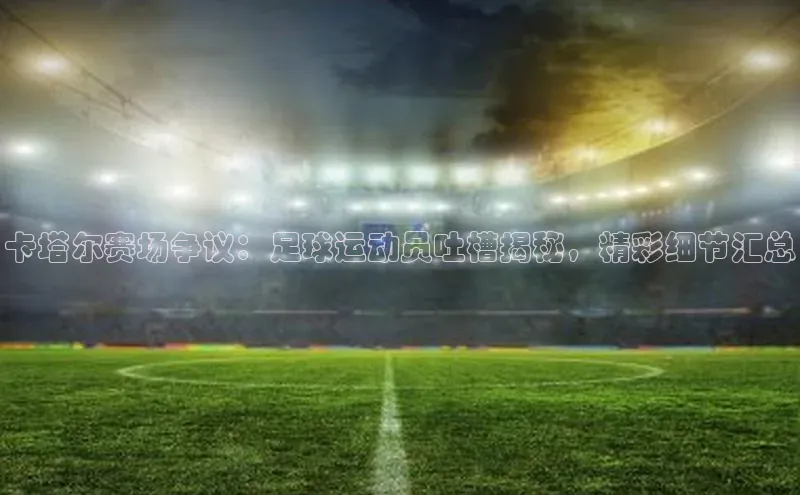 南宫app注册百度 H5卡塔尔赛场争议：足球运动员吐槽揭秘，精彩细节汇总