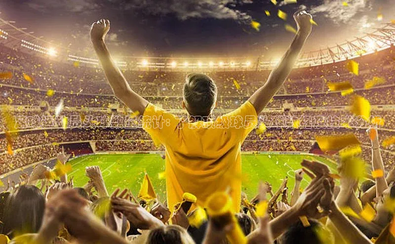 ng28相信品牌的力量注册入口歌力思足球运动员头球数量统计: 了解顶级球员头球数据及技术分析