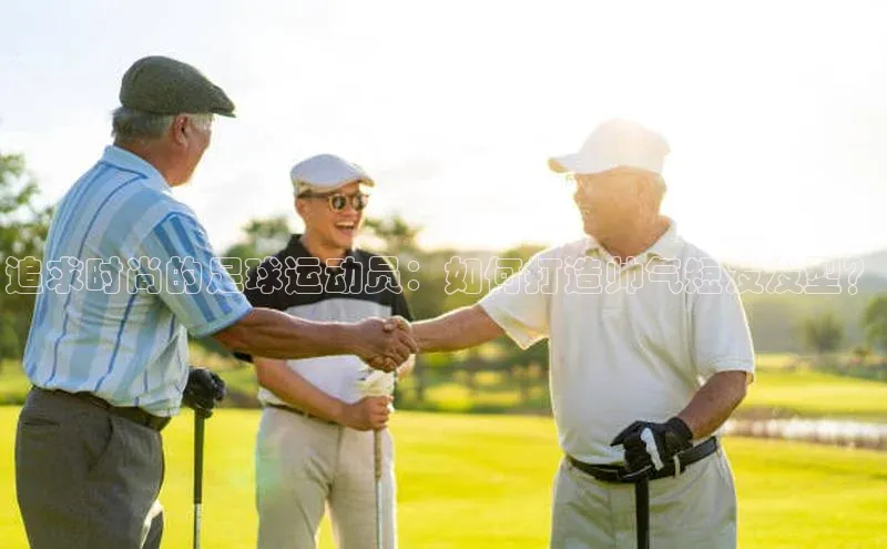 南宫28ng娱乐平台游戏特色百度技术学院追求时尚的足球运动员：如何打造帅气短发发型？