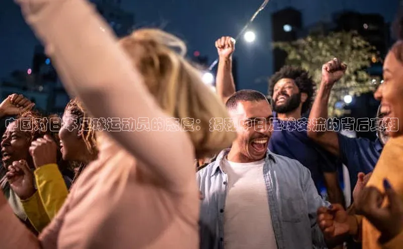 NG官网入口注册江铃新能源中国对日本足球运动员的态度：揭秘中日足球交流的背后真相