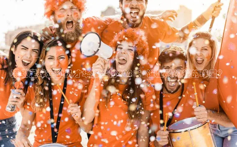 ng南宫国际app入口注册猫眼顶级足球运动员才华排名榜2021：谁是最闪耀的球星？