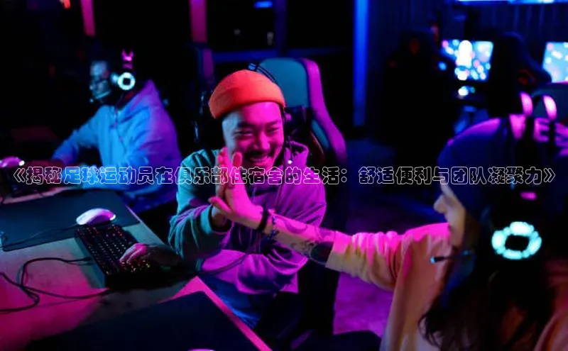 南宫app注册百度 H5《揭秘足球运动员在俱乐部住宿舍的生活：舒适便利与团队凝聚力》