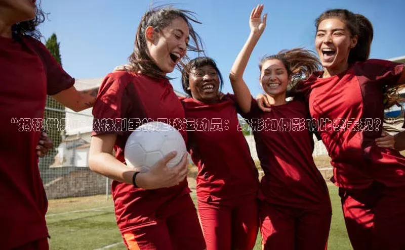 ng28官网入口下载百度人工翻译“揭秘世界顶级特别重的足球运动员：身形如何影响比赛表现？”