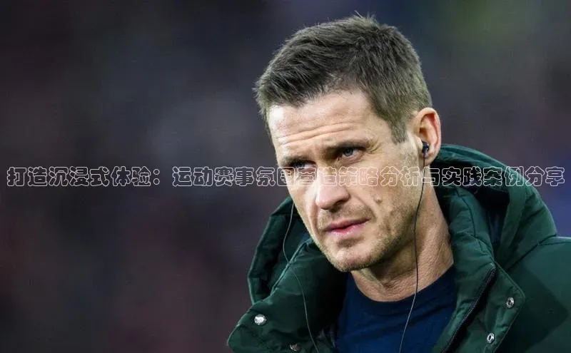 打造沉浸式体验：运动赛事氛围营造策略分析与实践案例分享