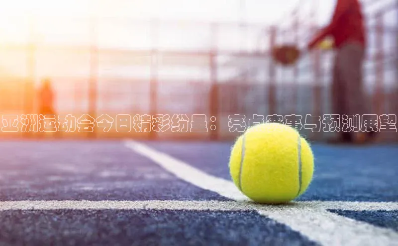 亚洲运动会今日精彩纷呈：亮点赛事与预测展望