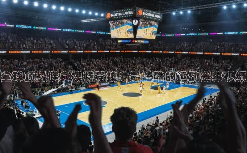 全球顶级健身模特竞技：最炫酷的运动赛事视频