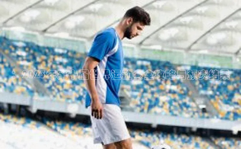 ：2023年第十届世界运动会全攻略与预赛结果
