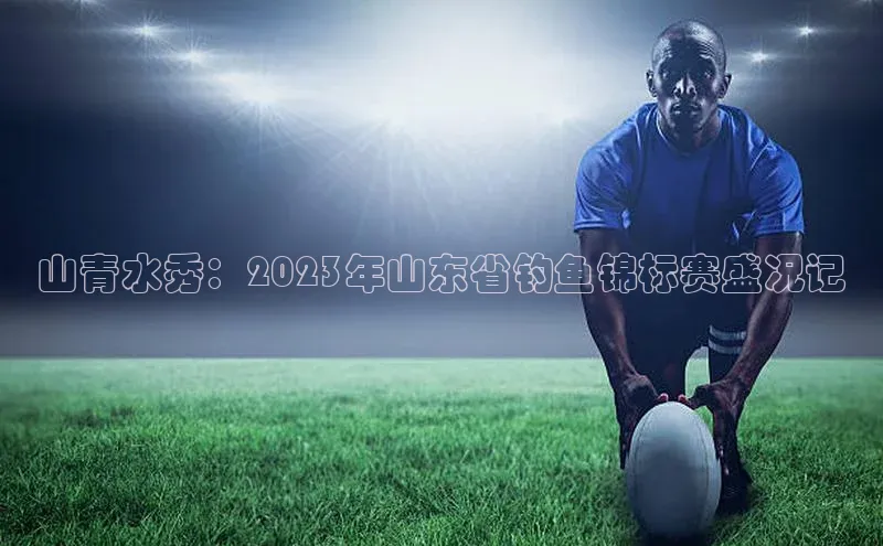 山青水秀：2023年山东省钓鱼锦标赛盛况记