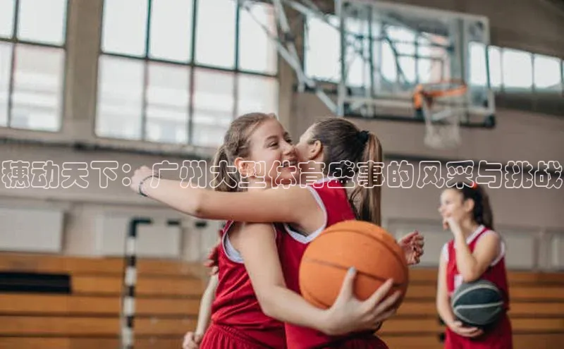 穗动天下：广州大型体育盛事的风采与挑战