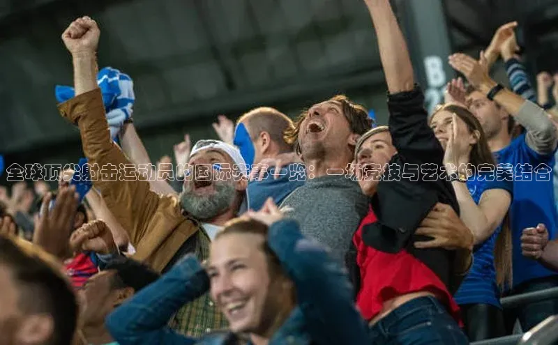 全球顶尖射击运动员的国际赛事一览：一场竞技与艺术的完美结合